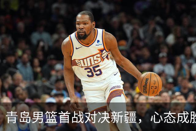 青岛男篮首战对决新疆，心态成胜负关键